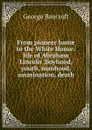 From pioneer home to the White House: life of Abraham Lincoln ;boyhood, youth, manhood, assasination, death - George Bancroft