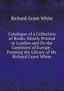 Catalogue of a Collection of Books, Mostly Printed in London and On the Continent of Europe . Forming the Library of Mr. Richard Grant White - Richard Grant White