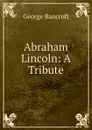 Abraham Lincoln: A Tribute - George Bancroft