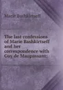 The last confessions of Marie Bashkirtseff and her correspondence with Guy de Maupassant; - Marie Bashkirtseff