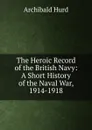 The Heroic Record of the British Navy: A Short History of the Naval War, 1914-1918 - Archibald Hurd