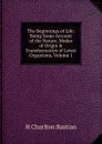 The Beginnings of Life: Being Some Account of the Nature, Modes of Origin . Transformation of Lower Organisms, Volume 1 - H Charlton Bastian