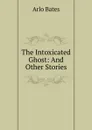 The Intoxicated Ghost: And Other Stories - Arlo Bates