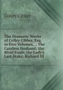 The Dramatic Works of Colley Cibber, Esq. in Five Volumes. .: The Careless Husband; the Rival Fools; the Lady.s Last Stake; Richard III - Colley Cibber