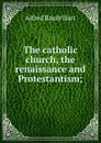 The catholic church, the renaissance and Protestantism; - Alfred Baudrillart