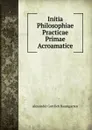 Initia Philosophiae Practicae Primae Acroamatice - Alexander Gottlieb Baumgarten