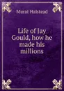 Life of Jay Gould, how he made his millions - Halstead Murat