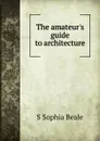 The amateur.s guide to architecture - S Sophia Beale