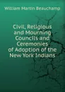 Civil, Religious and Mourning Councils and Ceremonies of Adoption of the New York Indians - William Martin Beauchamp
