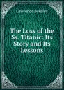 The Loss of the Ss. Titanic: Its Story and Its Lessons - Lawrence Beesley
