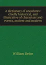 A dictionary of anecdotes: chiefly historical, and illustrative of characters and events, ancient and modern - William Beloe