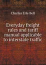 Everyday freight rules and tariff manual applicable to interstate traffic - Charles Erle Bell