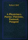 A Physician.s Poems: Patriotic, Pastoral, Pungent - Robert Bell