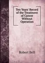Ten Years. Record of the Treatment of Cancer Without Operation - Robert Bell