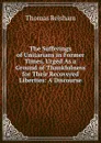 The Sufferings of Unitarians in Former Times, Urged As a Ground of Thankfulness for Their Recovered Liberties: A Discourse - Thomas Belsham