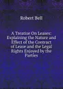 A Treatise On Leases: Explaining the Nature and Effect of the Contract of Lease and the Legal Rights Enjoyed by the Parties - Robert Bell