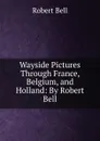 Wayside Pictures Through France, Belgium, and Holland: By Robert Bell - Robert Bell