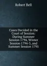 Cases Decided in the Court of Session: During Summer Session 1794, Winter Session 1794-5, and Summer Session 1795 - Robert Bell