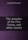 The matador of the Five Towns, and other stories - E. A. Bennett