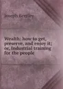 Wealth: how to get, preserve, and enjoy it; or, Industrial training for the people - Joseph Bentley