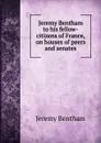 Jeremy Bentham to his fellow-citizens of France, on houses of peers and senates - Jeremy Bentham