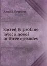 Sacred . profane love; a novel in three episodes - E. A. Bennett