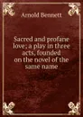 Sacred and profane love; a play in three acts, founded on the novel of the same name - E. A. Bennett