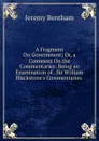 A Fragment On Government; Or, a Comment On the Commentaries: Being an Examination of . Sir William Blackstone.s Commentaries . - Jeremy Bentham