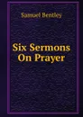 Six Sermons On Prayer - Samuel Bentley