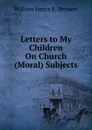 Letters to My Children On Church (Moral) Subjects - William James E. Bennett