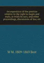 An exposition of the practice relative to the right to begin and reply, in trials by jury, and other proceedings, discussions of law, etc - W M. 1809-1869 Best