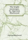 The bright messenger, by Algernon Blackwood - Algernon Blackwood
