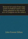 Removal of causes from state courts to federal courts, with forms adapted to the several acts of Congress on the subject - Dillon John Forrest