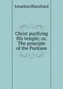 Christ purifying His temple; or, The principle of the Puritans - Jonathan Blanchard