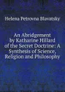 An Abridgement by Katharine Hillard of the Secret Doctrine: A Synthesis of Science, Religion and Philosophy - Helena Petrovna Blavatsky