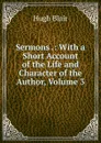 Sermons .: With a Short Account of the Life and Character of the Author, Volume 3 - Hugh Blair