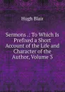 Sermons .: To Which Is Prefixed a Short Account of the Life and Character of the Author, Volume 3 - Hugh Blair