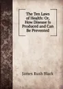 The Ten Laws of Health: Or, How Disease Is Produced and Can Be Prevented - James Rush Black