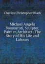 Michael Angelo Buonarroti, Sculptor, Painter, Architect: The Story of His Life and Labours - Charles Christopher Black