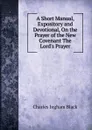 A Short Manual, Expository and Devotional, On the Prayer of the New Covenant The Lord.s Prayer. - Charles Ingham Black