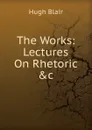 The Works: Lectures On Rhetoric .c - Hugh Blair