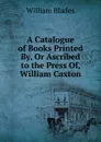 A Catalogue of Books Printed By, Or Ascribed to the Press Of, William Caxton - William Blades