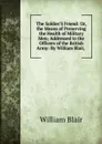 The Soldier.S Friend: Or, the Means of Preserving the Health of Military Men; Addressed to the Officers of the British Army: By William Blair, . - William Blair