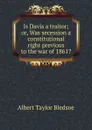 Is Davis a traitor; or, Was secession a constitutional right previous to the war of 1861. - Albert Taylor Bledsoe