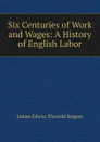 Six Centuries of Work and Wages: A History of English Labor - James E. Thorold Rogers