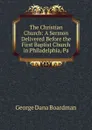 The Christian Church: A Sermon Delivered Before the First Baptist Church in Philadelphia, Pa. - George Dana Boardman