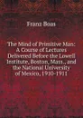 The Mind of Primitive Man: A Course of Lectures Delivered Before the Lowell Institute, Boston, Mass., and the National University of Mexico, 1910-1911 - Franz Boas