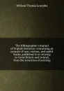 The bibliographer.s manual of English literature: containing an account of rare, curious, and useful books, published in or relating to Great Britain and Ireland, from the invention of printing - William Thomas Lowndes