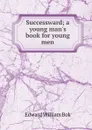 Successward; a young man.s book for young men - Edward William Bok