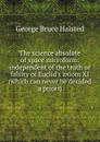 The science absolute of space microform: independent of the truth or falsity of Euclid.s axiom XI (which can never be decided a priori) - George Bruce Halsted